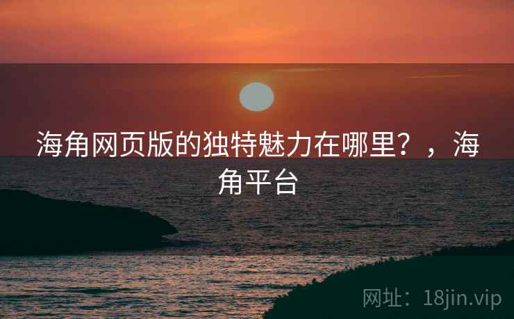 海角网页版的独特魅力在哪里？，海角平台  第2张