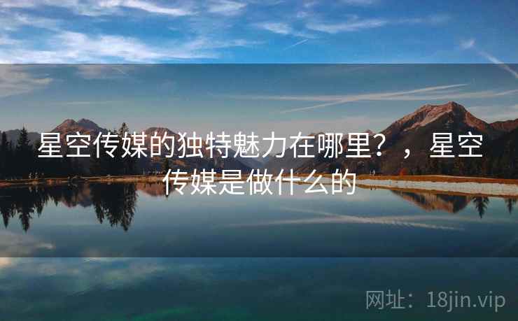 星空传媒的独特魅力在哪里?,星空传媒是做什么的 第2张 星空传媒的独特魅力在哪里?,星空传媒是做什么的 第2张