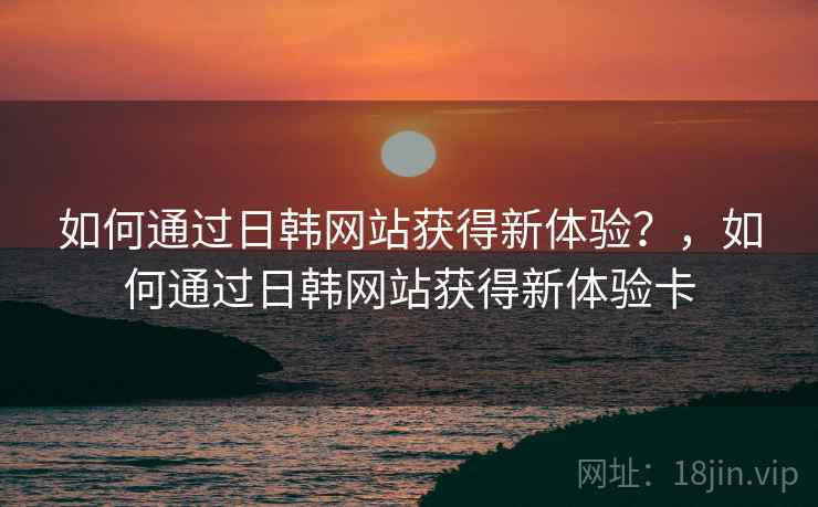 如何通过日韩网站获得新体验?,如何通过日韩网站获得新体验卡 第2张 如何通过日韩网站获得新体验?,如何通过日韩网站获得新体验卡 第2张