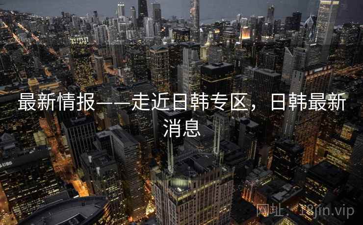 最新情报——走近日韩专区,日韩最新消息 第2张 最新情报——走近日韩专区,日韩最新消息 第2张
